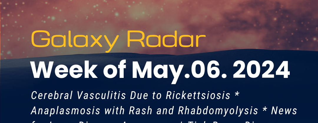 Galaxy Radar. Week of May 6, 2024. Cerebral Vasculitis Due to Rickettsiosis * Anaplasmosis with Rash and Rhabdomyolysis * News for Lyme Disease Awareness * Tick-Borne Disease Awareness: Bartonella & RMSF * Vaccine Targets for Bartonella quintana * Theileria’s “Immortal Cells” * One Health Stories. Background night sky with a peach color.
