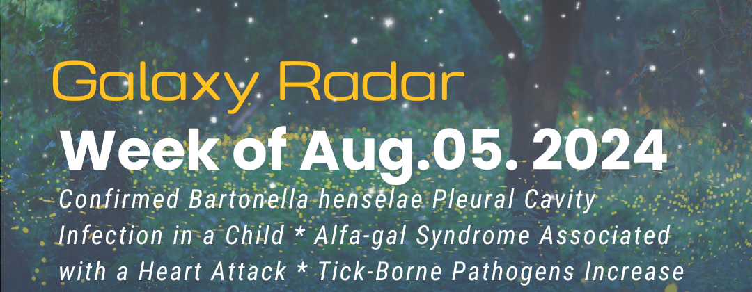 Galaxy Radar, Week of July 29, 2024. Confirmed Bartonella henselae Pleural Cavity Infection in a Child * Alfa-gal Syndrome Associated with a Heart Attack * Tick-Borne Pathogens Increase Their Range * CEO Nicole Bell Featured in BioBuzz * Lyme Disease Awareness, Including an In-Depth Article on the BBC Website * More. Background image: Trees with stars and fireflies.